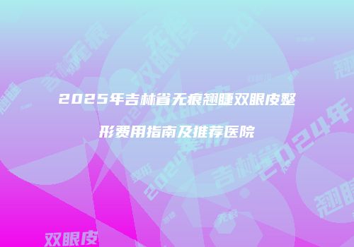 2025年吉林省无痕翘睫双眼皮整形费用指南及推荐医院