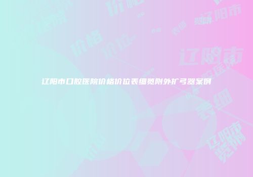 辽阳市口腔医院价格价位表细览附外扩弓器案例