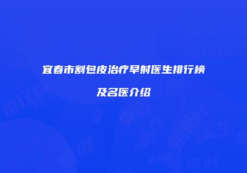 宜春市割包皮治疗早射医生排行榜及名医介绍