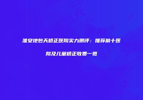 淮安地包天矫正医院实力测评：推荐前十医院及儿童矫正收费一览