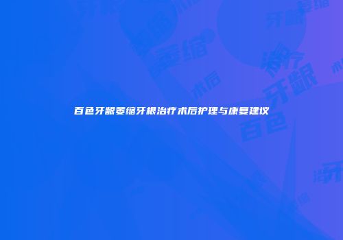 百色牙龈萎缩牙根治疗术后护理与康复建议