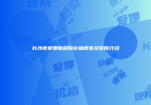 长沙市爱娜玻尿酸价格概览及医院介绍