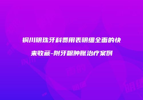 铜川明珠牙科费用表明细全面的快来收藏-附牙龈肿胀治疗案例