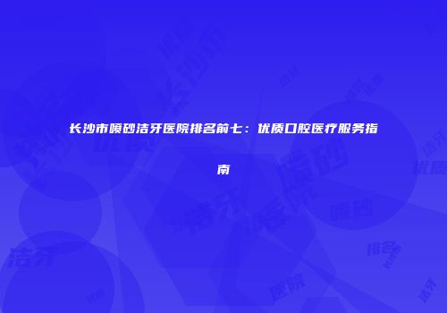长沙市喷砂洁牙医院排名前七：优质口腔医疗服务指南