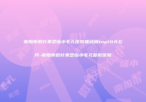 南阳市微针美塑缩小毛孔医院排名榜top10大公开-南阳市微针美塑缩小毛孔整形医院