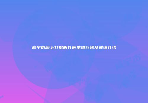 咸宁市脸上打溶脂针医生排行榜及详细介绍