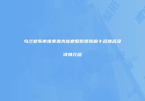 乌兰察布市像素激光祛疤整形医院前十名排名及详情介绍