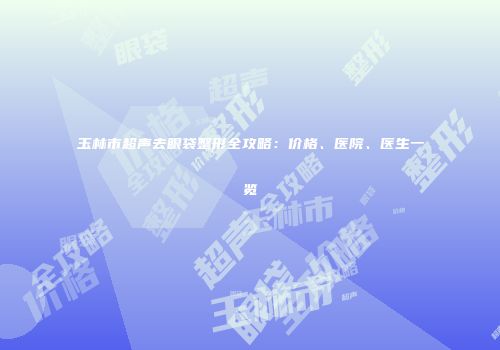 玉林市超声去眼袋整形全攻略：价格、医院、医生一览