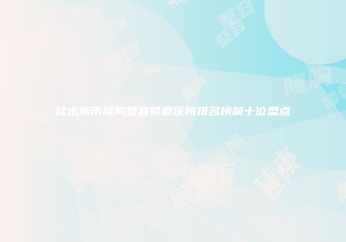 佳木斯市隆胸整容修复医院排名榜前十位盘点