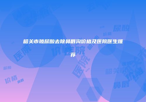 韶关市玻尿酸去除鼻唇沟价格及医院医生推荐