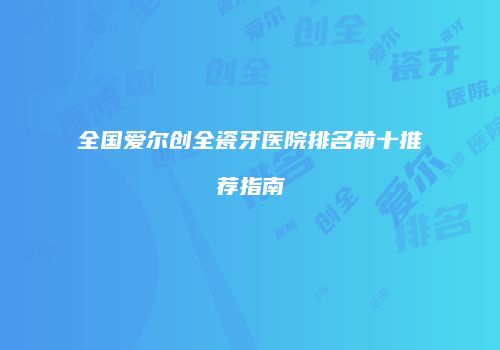 全国爱尔创全瓷牙医院排名前十推荐指南