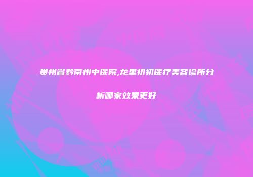 贵州省黔南州中医院,龙里初初医疗美容诊所分析哪家效果更好