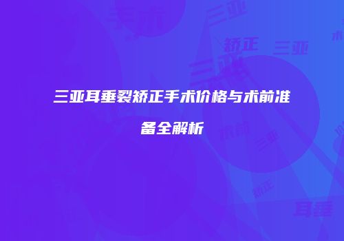 三亚耳垂裂矫正手术价格与术前准备全解析