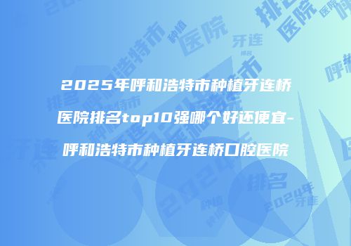 2025年呼和浩特市种植牙连桥医院排名top10强哪个好还便宜-呼和浩特市种植牙连桥口腔医院