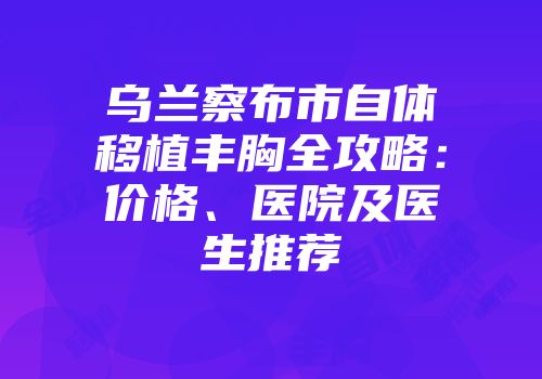 乌兰察布市自体移植丰胸全攻略：价格、医院及医生推荐
