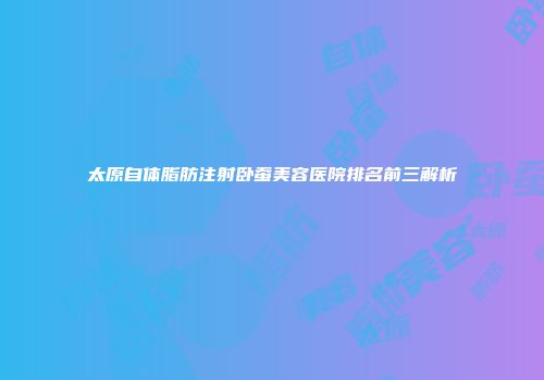 太原自体脂肪注射卧蚕美容医院排名前三解析