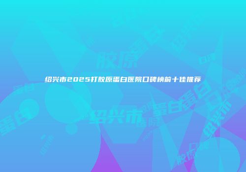 绍兴市2025打胶原蛋白医院口碑榜前十佳推荐