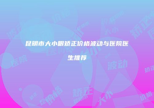 昆明市大小眼矫正价格波动与医院医生推荐