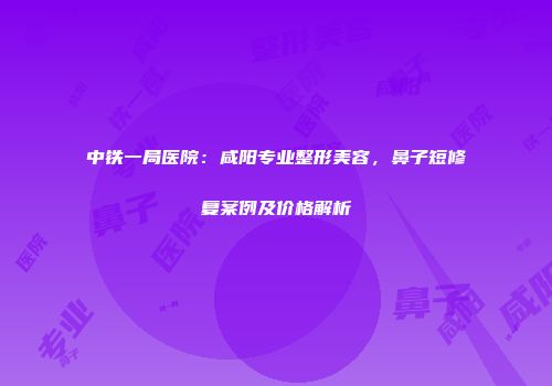 中铁一局医院：咸阳专业整形美容，鼻子短修复案例及价格解析