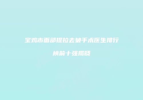 宝鸡市面部提拉去皱手术医生排行榜前十强揭晓