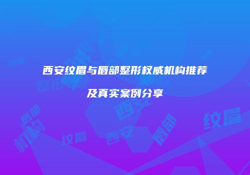 西安纹眉与唇部整形权威机构推荐及真实案例分享