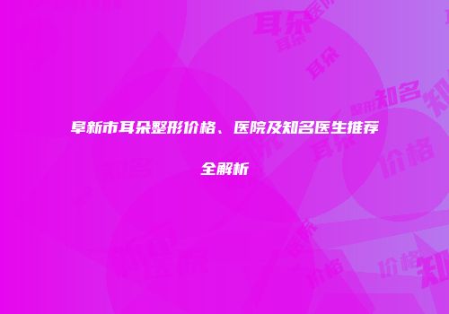 阜新市耳朵整形价格、医院及知名医生推荐全解析