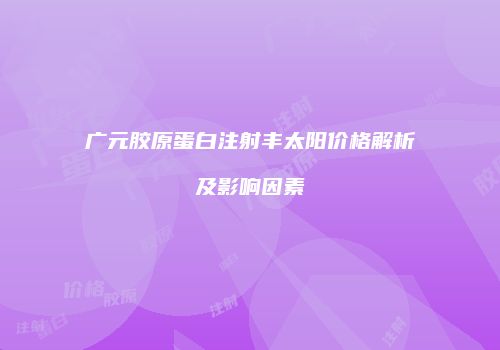 广元胶原蛋白注射丰太阳价格解析及影响因素