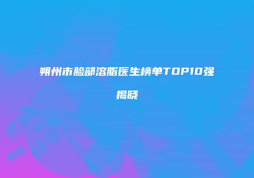朔州市脸部溶脂医生榜单TOP10强揭晓