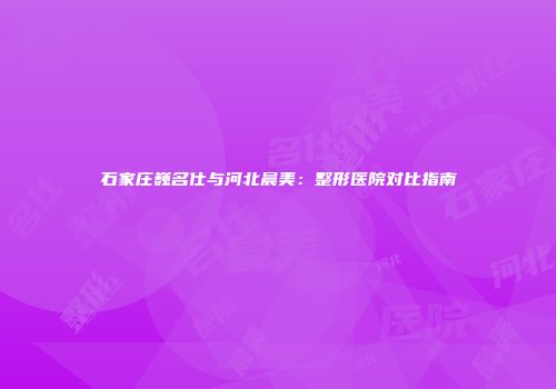 石家庄巍名仕与河北晨美：整形医院对比指南