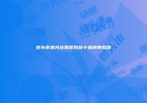 包头市激光祛猴医院前十强榜单揭晓