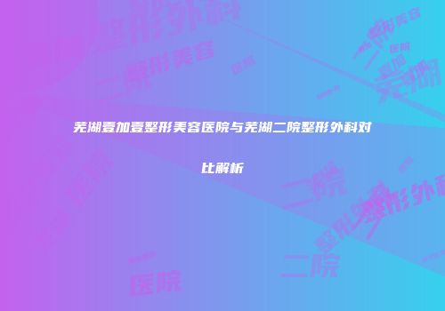 芜湖壹加壹整形美容医院与芜湖二院整形外科对比解析