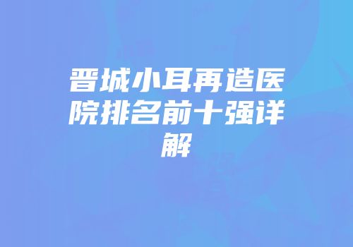 晋城小耳再造医院排名前十强详解