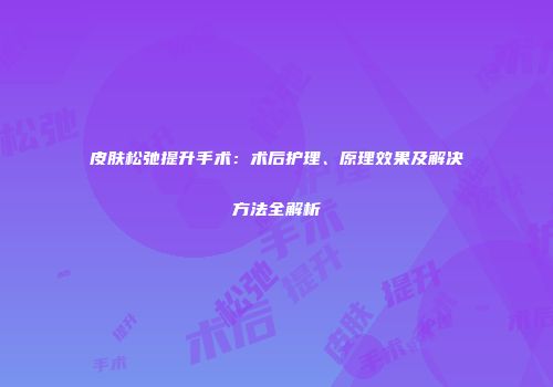 皮肤松弛提升手术：术后护理、原理效果及解决方法全解析
