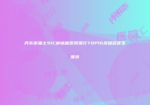 丹东市瑞士SIC种植体医院排行TOP10及知名医生推荐