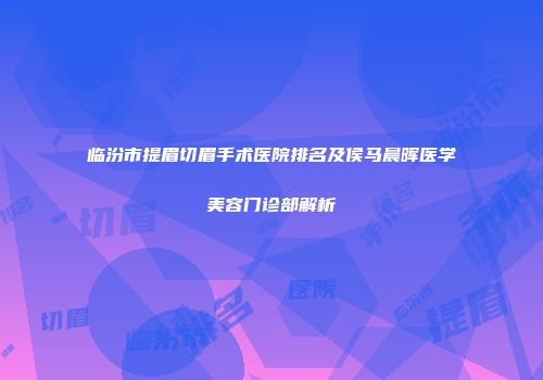 临汾市提眉切眉手术医院排名及侯马晨晖医学美容门诊部解析