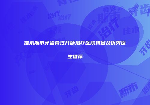 佳木斯市牙齿骨性开颌治疗医院排名及优秀医生推荐