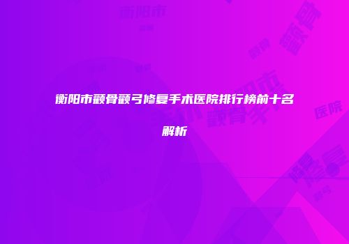 衡阳市颧骨颧弓修复手术医院排行榜前十名解析