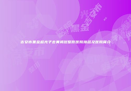 吉安市黑金超光子去黄褐斑整形医院排名及医院简介