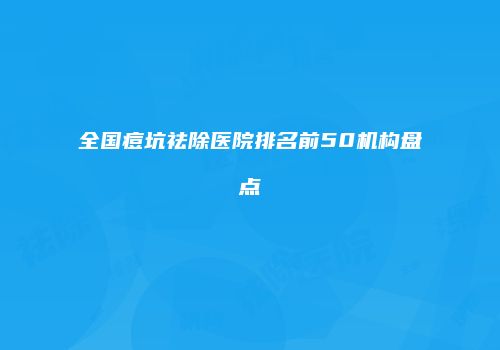 全国痘坑祛除医院排名前50机构盘点