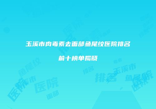 玉溪市肉毒素去面部鱼尾纹医院排名前十榜单揭晓