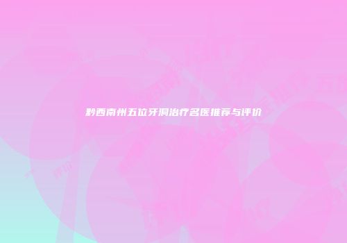 黔西南州五位牙洞治疗名医推荐与评价