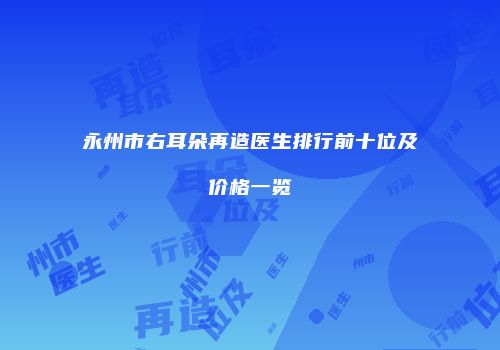 永州市右耳朵再造医生排行前十位及价格一览