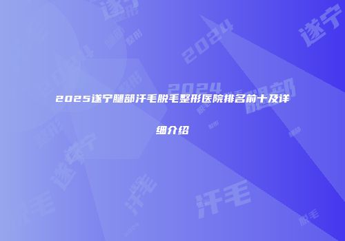 2025遂宁腿部汗毛脱毛整形医院排名前十及详细介绍