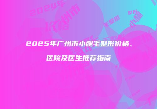 2025年广州市小腿毛整形价格、医院及医生推荐指南