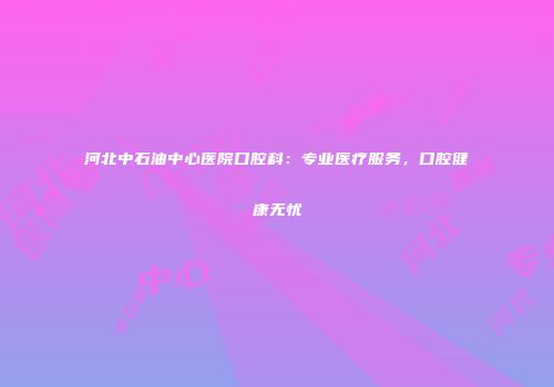 河北中石油中心医院口腔科：专业医疗服务，口腔健康无忧