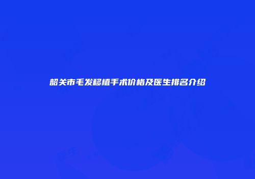 韶关市毛发移植手术价格及医生排名介绍