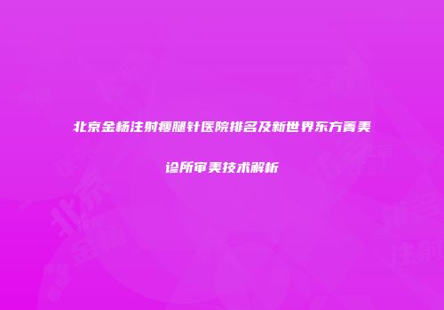 北京金杨注射瘦腿针医院排名及新世界东方菁美诊所审美技术解析