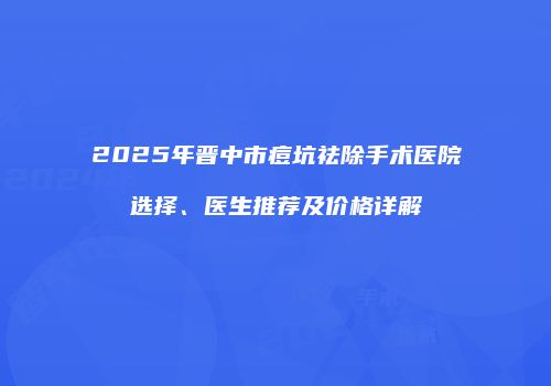2025年晋中市痘坑祛除手术医院选择、医生推荐及价格详解