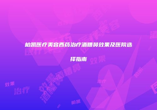 柏凯医疗美容西药治疗酒糟鼻效果及医院选择指南