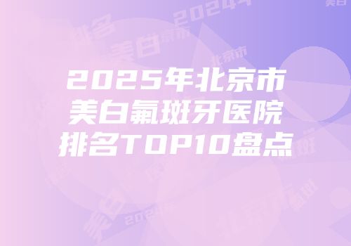 2025年北京市美白氟斑牙医院排名TOP10盘点